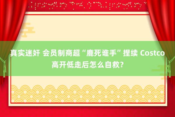 真实迷奸 会员制商超“鹿死谁手”捏续 Costco高开低走后怎么自救？