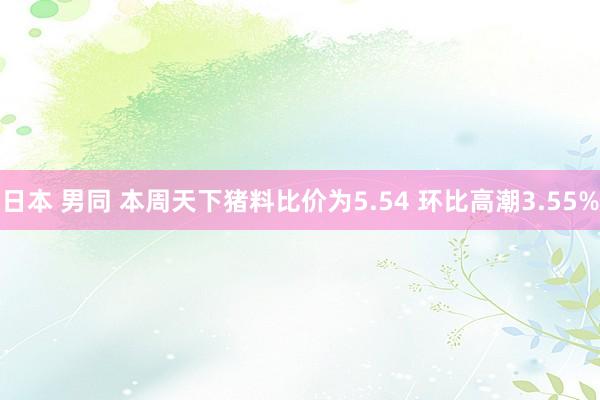 日本 男同 本周天下猪料比价为5.54 环比高潮3.55%