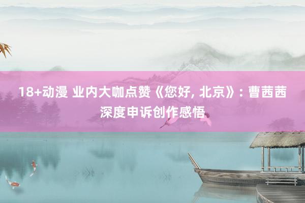 18+动漫 业内大咖点赞《您好， 北京》: 曹茜茜深度申诉创作感悟