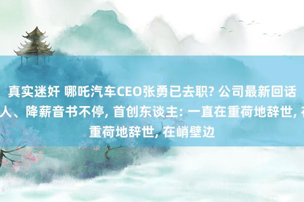 真实迷奸 哪吒汽车CEO张勇已去职? 公司最新回话! 近期裁人、降薪音书不停， 首创东谈主: 一直在重荷地辞世， 在峭壁边