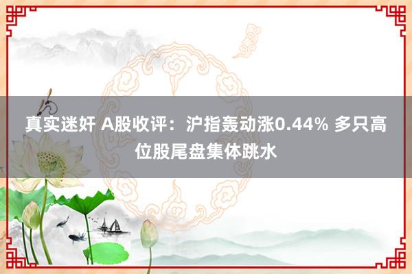 真实迷奸 A股收评：沪指轰动涨0.44% 多只高位股尾盘集体跳水