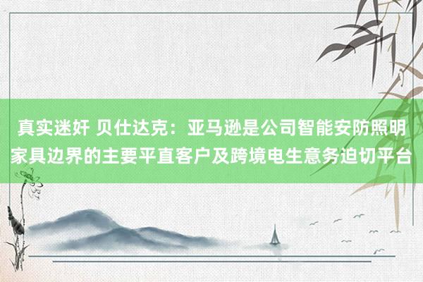 真实迷奸 贝仕达克：亚马逊是公司智能安防照明家具边界的主要平直客户及跨境电生意务迫切平台