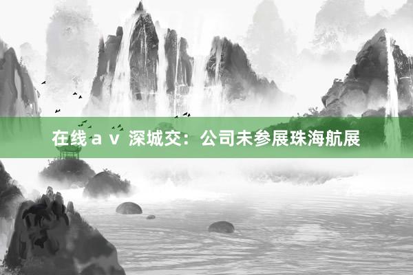 在线ａｖ 深城交：公司未参展珠海航展