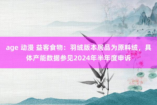 age 动漫 益客食物：羽绒版本居品为原料绒，具体产能数据参见2024年半年度申诉