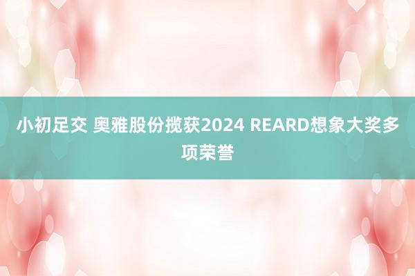 小初足交 奥雅股份揽获2024 REARD想象大奖多项荣誉