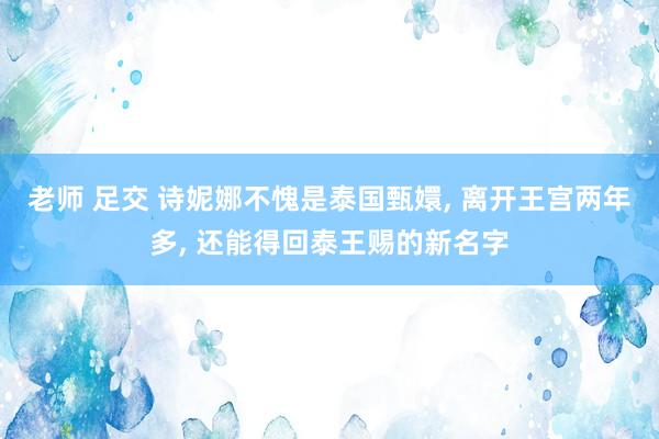 老师 足交 诗妮娜不愧是泰国甄嬛， 离开王宫两年多， 还能得回泰王赐的新名字