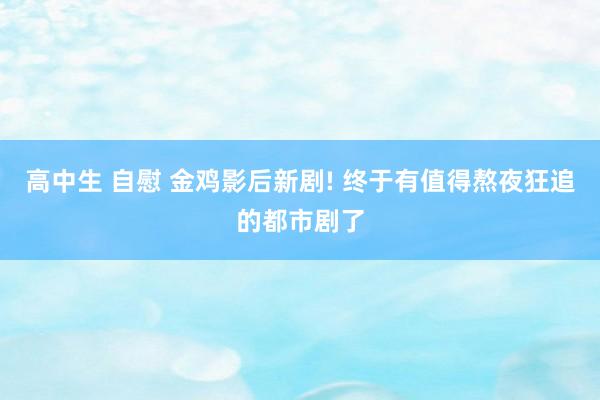 高中生 自慰 金鸡影后新剧! 终于有值得熬夜狂追的都市剧了