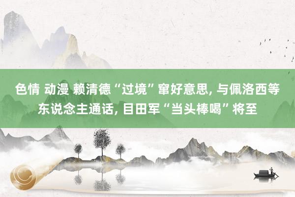 色情 动漫 赖清德“过境”窜好意思， 与佩洛西等东说念主通话， 目田军“当头棒喝”将至