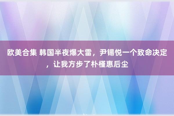 欧美合集 韩国半夜爆大雷，尹锡悦一个致命决定，让我方步了朴槿惠后尘