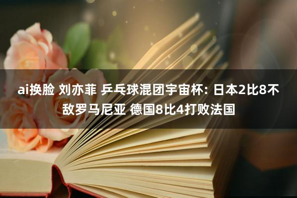 ai换脸 刘亦菲 乒乓球混团宇宙杯: 日本2比8不敌罗马尼亚 德国8比4打败法国