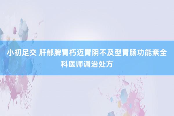 小初足交 肝郁脾胃朽迈胃阴不及型胃肠功能紊全科医师调治处方