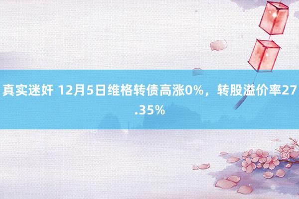 真实迷奸 12月5日维格转债高涨0%，转股溢价率27.35%