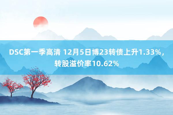 DSC第一季高清 12月5日博23转债上升1.33%，转股溢价率10.62%