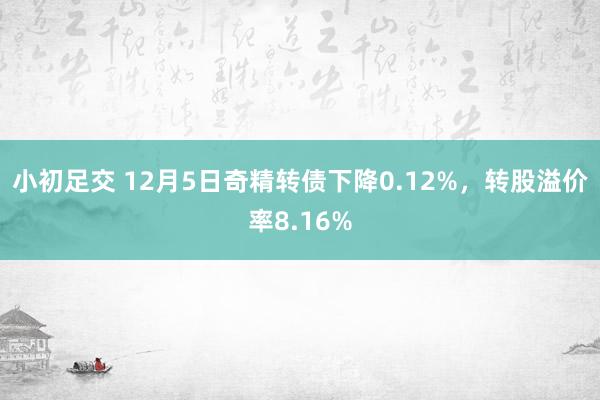 小初足交 12月5日奇精转债下降0.12%，转股溢价率8.16%