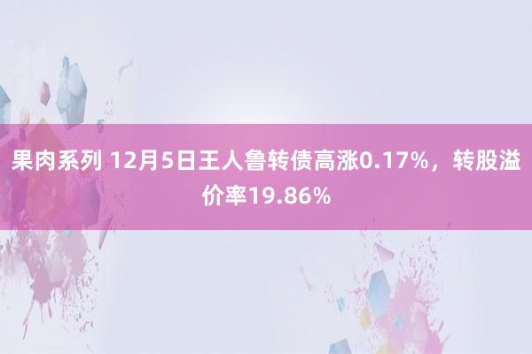 果肉系列 12月5日王人鲁转债高涨0.17%，转股溢价率19.86%