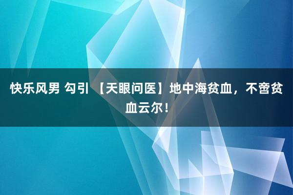 快乐风男 勾引 【天眼问医】地中海贫血，不啻贫血云尔！