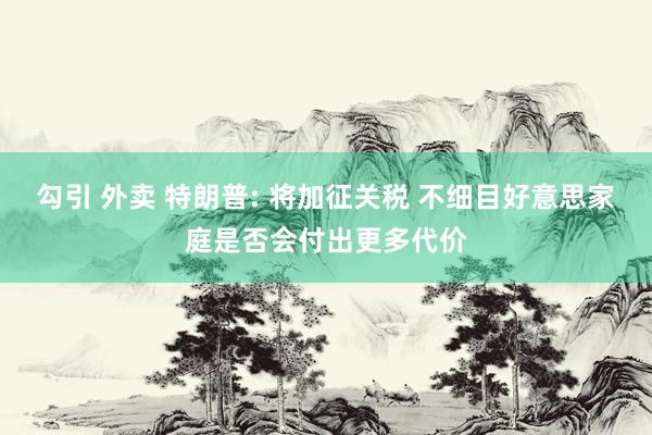 勾引 外卖 特朗普: 将加征关税 不细目好意思家庭是否会付出更多代价