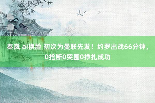 秦岚 ai换脸 初次为曼联先发！约罗出战66分钟，0抢断0突围0挣扎成功