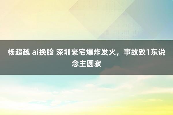 杨超越 ai换脸 深圳豪宅爆炸发火，事故致1东说念主圆寂