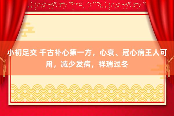 小初足交 千古补心第一方，心衰、冠心病王人可用，减少发病，祥瑞过冬