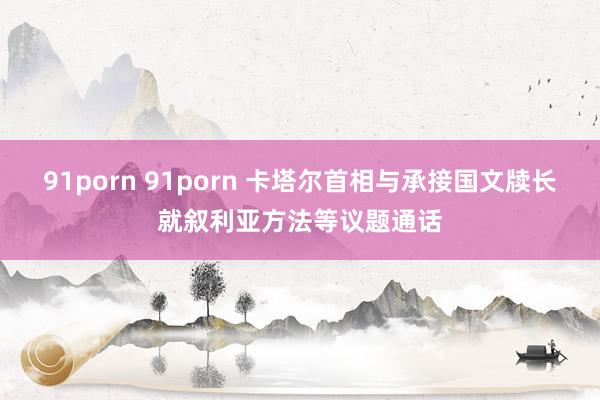 91porn 91porn 卡塔尔首相与承接国文牍长就叙利亚方法等议题通话