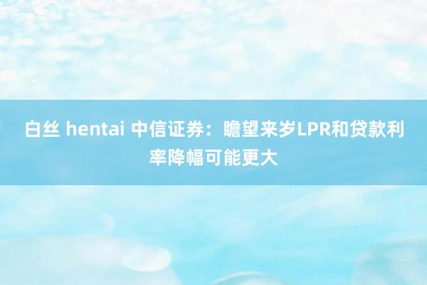 白丝 hentai 中信证券：瞻望来岁LPR和贷款利率降幅可能更大