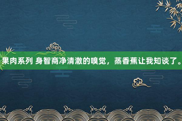 果肉系列 身智商净清澈的嗅觉，蒸香蕉让我知谈了。