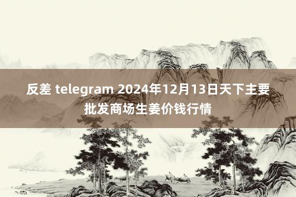 反差 telegram 2024年12月13日天下主要批发商场生姜价钱行情