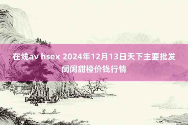 在线av hsex 2024年12月13日天下主要批发阛阓甜橙价钱行情