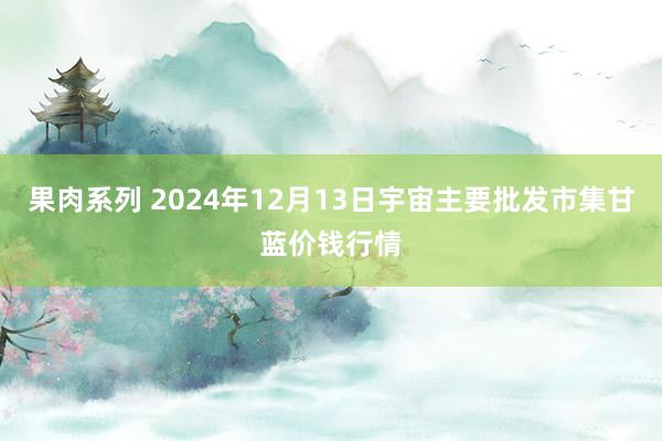 果肉系列 2024年12月13日宇宙主要批发市集甘蓝价钱行情