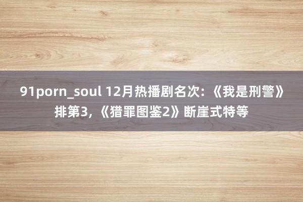 91porn_soul 12月热播剧名次: 《我是刑警》排第3， 《猎罪图鉴2》断崖式特等