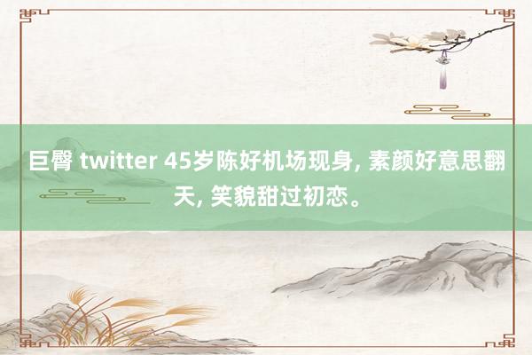 巨臀 twitter 45岁陈好机场现身， 素颜好意思翻天， 笑貌甜过初恋。