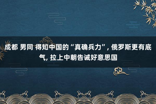 成都 男同 得知中国的“真确兵力”， 俄罗斯更有底气， 拉上中朝告诫好意思国