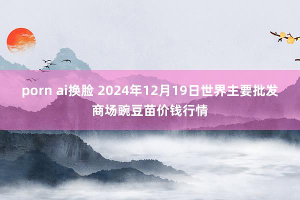 porn ai换脸 2024年12月19日世界主要批发商场豌豆苗价钱行情