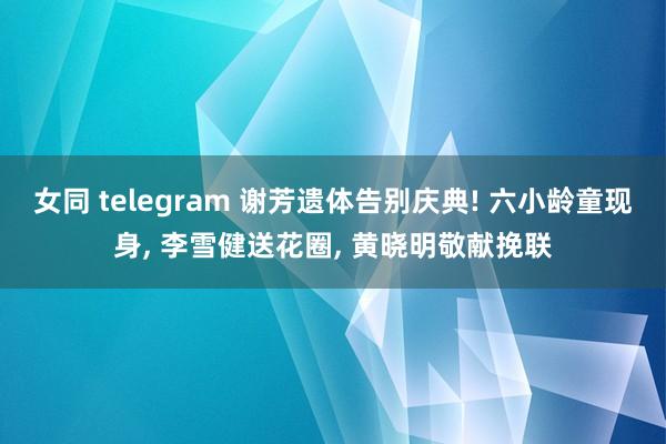 女同 telegram 谢芳遗体告别庆典! 六小龄童现身， 李雪健送花圈， 黄晓明敬献挽联