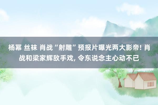 杨幂 丝袜 肖战“射雕”预报片曝光两大影帝! 肖战和梁家辉敌手戏， 令东说念主心动不已