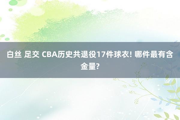 白丝 足交 CBA历史共退役17件球衣! 哪件最有含金量?