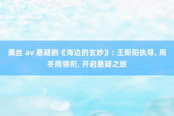 黑丝 av 悬疑剧《海边的玄妙》: 王斯阳执导， 周冬雨领衔， 开启悬疑之旅