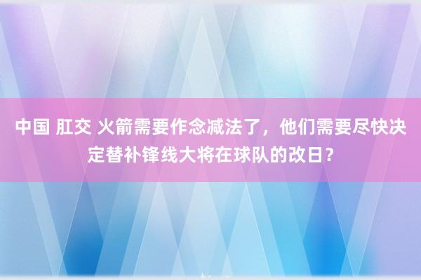 中国 肛交 火箭需要作念减法了，他们需要尽快决定替补锋线大将在球队的改日？