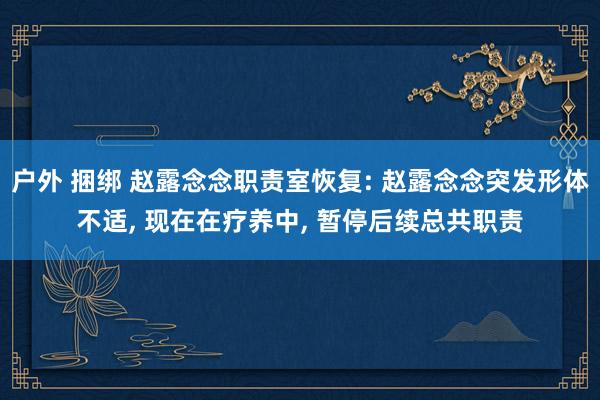 户外 捆绑 赵露念念职责室恢复: 赵露念念突发形体不适， 现在在疗养中， 暂停后续总共职责