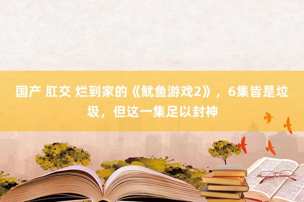 国产 肛交 烂到家的《鱿鱼游戏2》，6集皆是垃圾，但这一集足以封神