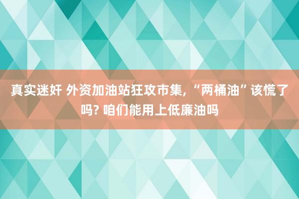 真实迷奸 外资加油站狂攻市集， “两桶油”该慌了吗? 咱们能用上低廉油吗