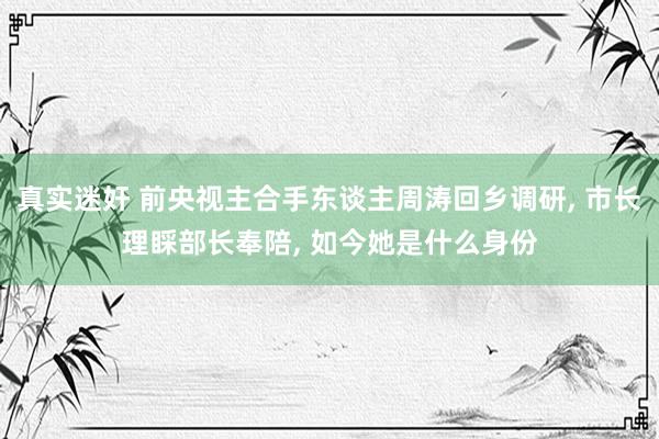 真实迷奸 前央视主合手东谈主周涛回乡调研， 市长理睬部长奉陪， 如今她是什么身份