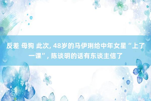 反差 母狗 此次， 48岁的马伊琍给中年女星“上了一课”， 陈谈明的话有东谈主信了