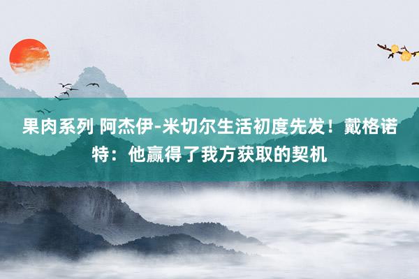 果肉系列 阿杰伊-米切尔生活初度先发！戴格诺特：他赢得了我方获取的契机