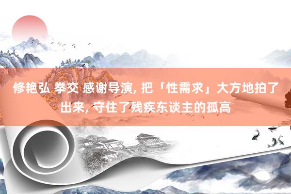 修艳弘 拳交 感谢导演， 把「性需求」大方地拍了出来， 守住了残疾东谈主的孤高