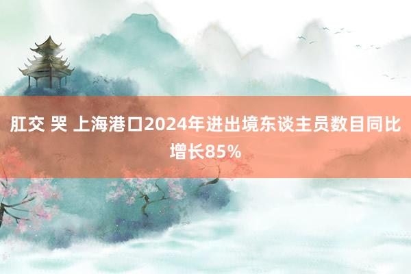 肛交 哭 上海港口2024年进出境东谈主员数目同比增长85%