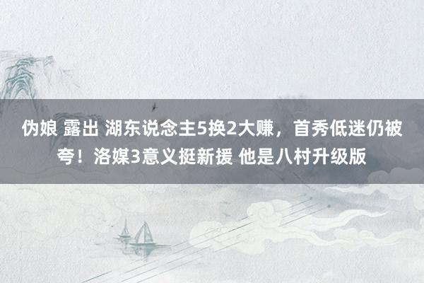 伪娘 露出 湖东说念主5换2大赚，首秀低迷仍被夸！洛媒3意义挺新援 他是八村升级版