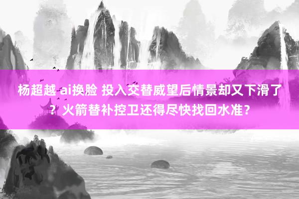 杨超越 ai换脸 投入交替威望后情景却又下滑了？火箭替补控卫还得尽快找回水准？