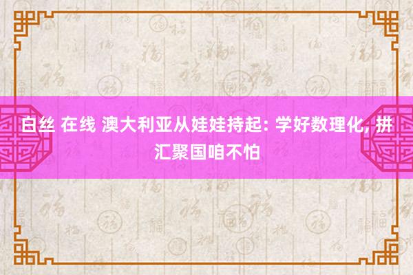 白丝 在线 澳大利亚从娃娃持起: 学好数理化， 拼汇聚国咱不怕